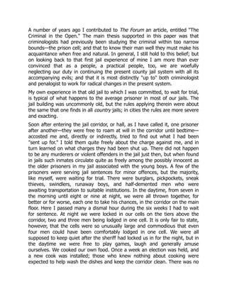 A number of years ago I contributed to The Forum an article, entitled "The
Criminal in the Open." The main thesis supported in this paper was that
criminologists had previously been studying the criminal within too narrow
bounds—the prison cell; and that to know their man well they must make his
acquaintance when free and natural. In general, I still hold to this belief; but
on looking back to that first jail experience of mine I am more than ever
convinced that as a people, a practical people, too, we are woefully
neglecting our duty in continuing the present county jail system with all its
accompanying evils; and that it is most distinctly "up to" both criminologist
and penalogist to work for radical changes in the present system.
My own experience in that old jail to which I was committed, to wait for trial,
is typical of what happens to the average prisoner in most of our jails. The
jail building was uncommonly old, but the rules applying therein were about
the same that one finds in all country jails; in cities the rules are more severe
and exacting.
Soon after entering the jail corridor, or hall, as I have called it, one prisoner
after another—they were free to roam at will in the corridor until bedtime—
accosted me and, directly or indirectly, tried to find out what I had been
"sent up for." I told them quite freely about the charge against me, and in
turn learned on what charges they had been shut up. There did not happen
to be any murderers or violent offenders in the jail just then, but when found
in jails such inmates circulate quite as freely among the possibly innocent as
the older prisoners in my jail associated with the young boys. A few of the
prisoners were serving jail sentences for minor offences, but the majority,
like myself, were waiting for trial. There were burglars, pickpockets, sneak
thieves, swindlers, runaway boys, and half-demented men who were
awaiting transportation to suitable institutions. In the daytime, from seven in
the morning until eight or nine at night, we were all thrown together, for
better or for worse, each one to take his chances, in the corridor on the main
floor. Here I passed many a dismal hour during the six weeks I had to wait
for sentence. At night we were locked in our cells on the tiers above the
corridor, two and three men being lodged in one cell. It is only fair to state,
however, that the cells were so unusually large and commodious that even
four men could have been comfortably lodged in one cell. We were all
supposed to keep quiet after the sheriff had locked us in for the night, but in
the daytime we were free to play games, laugh and generally amuse
ourselves. We cooked our own food. Once a week an election was held, and
a new cook was installed; those who knew nothing about cooking were
expected to help wash the dishes and keep the corridor clean. There was no
 