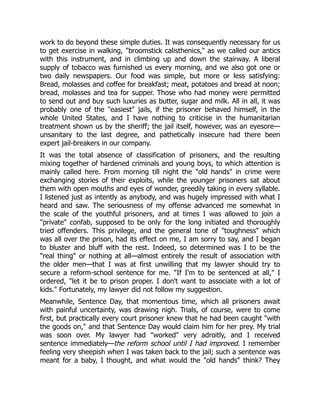 work to do beyond these simple duties. It was consequently necessary for us
to get exercise in walking, "broomstick calisthenics," as we called our antics
with this instrument, and in climbing up and down the stairway. A liberal
supply of tobacco was furnished us every morning, and we also got one or
two daily newspapers. Our food was simple, but more or less satisfying:
Bread, molasses and coffee for breakfast; meat, potatoes and bread at noon;
bread, molasses and tea for supper. Those who had money were permitted
to send out and buy such luxuries as butter, sugar and milk. All in all, it was
probably one of the "easiest" jails, if the prisoner behaved himself, in the
whole United States, and I have nothing to criticise in the humanitarian
treatment shown us by the sheriff; the jail itself, however, was an eyesore—
unsanitary to the last degree, and pathetically insecure had there been
expert jail-breakers in our company.
It was the total absence of classification of prisoners, and the resulting
mixing together of hardened criminals and young boys, to which attention is
mainly called here. From morning till night the "old hands" in crime were
exchanging stories of their exploits, while the younger prisoners sat about
them with open mouths and eyes of wonder, greedily taking in every syllable.
I listened just as intently as anybody, and was hugely impressed with what I
heard and saw. The seriousness of my offense advanced me somewhat in
the scale of the youthful prisoners, and at times I was allowed to join a
"private" confab, supposed to be only for the long initiated and thoroughly
tried offenders. This privilege, and the general tone of "toughness" which
was all over the prison, had its effect on me, I am sorry to say, and I began
to bluster and bluff with the rest. Indeed, so determined was I to be the
"real thing" or nothing at all—almost entirely the result of association with
the older men—that I was at first unwilling that my lawyer should try to
secure a reform-school sentence for me. "If I'm to be sentenced at all," I
ordered, "let it be to prison proper. I don't want to associate with a lot of
kids." Fortunately, my lawyer did not follow my suggestion.
Meanwhile, Sentence Day, that momentous time, which all prisoners await
with painful uncertainty, was drawing nigh. Trials, of course, were to come
first, but practically every court prisoner knew that he had been caught "with
the goods on," and that Sentence Day would claim him for her prey. My trial
was soon over. My lawyer had "worked" very adroitly, and I received
sentence immediately—the reform school until I had improved. I remember
feeling very sheepish when I was taken back to the jail; such a sentence was
meant for a baby, I thought, and what would the "old hands" think? They
 
