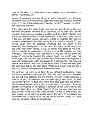 came to the door in a body when I was brought back, demanding in a
chorus: "How much, Kid?"
"A year," I romanced, meaning, of course, in the penitentiary, and faking an
old-timer's smile and nonchalance. Later they were told the truth, and then
began a course of instruction about "beating the Ref," escaping, to which I
paid very close attention.
A few days later the other trials were finished, and Sentence Day was
definitely announced. The men to be sentenced put on their "best" for the
occasion, those having a surplus of neckties and shirts kindly sharing them
with those who were short of these decorations. A hard fate stared them all
in the face, and each wanted, somehow, to help his neighbor. They were as
nervous a collection of men while waiting for the sheriff as one will find in a
moon's travel. They all expected something, but the extent of this
something, the severity which the "old man," the judge, would show them,
was what made them fidgety. It was an entirely new scene to me, and I
watched intently the countenance of each prisoner. My medicine had been
received; I knew exactly what was ahead of me, and did not suffer the
feeling of uncertainty troubling the others. Finally the sheriff came. "All
ready, boys," he said, and the convicted men were handcuffed together in
pairs and marched over to the courthouse. In a half-hour they had returned,
a remarkable look of relief in all of their faces. Some of them had been given
stiff sentences, but, as one man put it, "Thank God, I know what my task is
anyhow"; the terrible suspense and waiting were over.
The next day we were to be taken to our different destinations, insane
asylum and workhouse for some, the "Ref" and "Pen" for others. Breakfast
was our last meal together, and the sheriff's wife sent in little delicacies to
make us happier. The meal over, our scanty belongings were packed up, each
man and boy put on his best, once more, final good-byes were said to those
who remained behind, and the march to our new homes began. Some are
possibly still trudging to new places of seclusion at the State's request and
demand, others have very likely "squared it" and are now stationary and
good citizens, while still others have perhaps "cashed in" here below, and
have moved on in spirit to worlds where the days of temptation and
punishment are no more. Since the day we left the old, musty jail I have
never run across any of my jail companions.
 