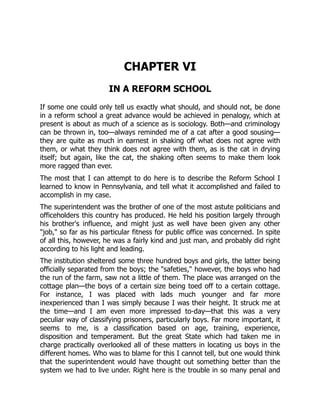 CHAPTER VI
IN A REFORM SCHOOL
If some one could only tell us exactly what should, and should not, be done
in a reform school a great advance would be achieved in penalogy, which at
present is about as much of a science as is sociology. Both—and criminology
can be thrown in, too—always reminded me of a cat after a good sousing—
they are quite as much in earnest in shaking off what does not agree with
them, or what they think does not agree with them, as is the cat in drying
itself; but again, like the cat, the shaking often seems to make them look
more ragged than ever.
The most that I can attempt to do here is to describe the Reform School I
learned to know in Pennsylvania, and tell what it accomplished and failed to
accomplish in my case.
The superintendent was the brother of one of the most astute politicians and
officeholders this country has produced. He held his position largely through
his brother's influence, and might just as well have been given any other
"job," so far as his particular fitness for public office was concerned. In spite
of all this, however, he was a fairly kind and just man, and probably did right
according to his light and leading.
The institution sheltered some three hundred boys and girls, the latter being
officially separated from the boys; the "safeties," however, the boys who had
the run of the farm, saw not a little of them. The place was arranged on the
cottage plan—the boys of a certain size being toed off to a certain cottage.
For instance, I was placed with lads much younger and far more
inexperienced than I was simply because I was their height. It struck me at
the time—and I am even more impressed to-day—that this was a very
peculiar way of classifying prisoners, particularly boys. Far more important, it
seems to me, is a classification based on age, training, experience,
disposition and temperament. But the great State which had taken me in
charge practically overlooked all of these matters in locating us boys in the
different homes. Who was to blame for this I cannot tell, but one would think
that the superintendent would have thought out something better than the
system we had to live under. Right here is the trouble in so many penal and
 