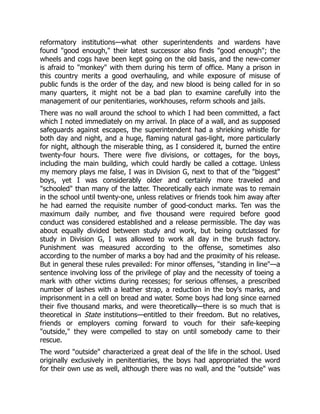 reformatory institutions—what other superintendents and wardens have
found "good enough," their latest successor also finds "good enough"; the
wheels and cogs have been kept going on the old basis, and the new-comer
is afraid to "monkey" with them during his term of office. Many a prison in
this country merits a good overhauling, and while exposure of misuse of
public funds is the order of the day, and new blood is being called for in so
many quarters, it might not be a bad plan to examine carefully into the
management of our penitentiaries, workhouses, reform schools and jails.
There was no wall around the school to which I had been committed, a fact
which I noted immediately on my arrival. In place of a wall, and as supposed
safeguards against escapes, the superintendent had a shrieking whistle for
both day and night, and a huge, flaming natural gas-light, more particularly
for night, although the miserable thing, as I considered it, burned the entire
twenty-four hours. There were five divisions, or cottages, for the boys,
including the main building, which could hardly be called a cottage. Unless
my memory plays me false, I was in Division G, next to that of the "biggest"
boys, yet I was considerably older and certainly more traveled and
"schooled" than many of the latter. Theoretically each inmate was to remain
in the school until twenty-one, unless relatives or friends took him away after
he had earned the requisite number of good-conduct marks. Ten was the
maximum daily number, and five thousand were required before good
conduct was considered established and a release permissible. The day was
about equally divided between study and work, but being outclassed for
study in Division G, I was allowed to work all day in the brush factory.
Punishment was measured according to the offense, sometimes also
according to the number of marks a boy had and the proximity of his release.
But in general these rules prevailed: For minor offenses, "standing in line"—a
sentence involving loss of the privilege of play and the necessity of toeing a
mark with other victims during recesses; for serious offenses, a prescribed
number of lashes with a leather strap, a reduction in the boy's marks, and
imprisonment in a cell on bread and water. Some boys had long since earned
their five thousand marks, and were theoretically—there is so much that is
theoretical in State institutions—entitled to their freedom. But no relatives,
friends or employers coming forward to vouch for their safe-keeping
"outside," they were compelled to stay on until somebody came to their
rescue.
The word "outside" characterized a great deal of the life in the school. Used
originally exclusively in penitentiaries, the boys had appropriated the word
for their own use as well, although there was no wall, and the "outside" was
 