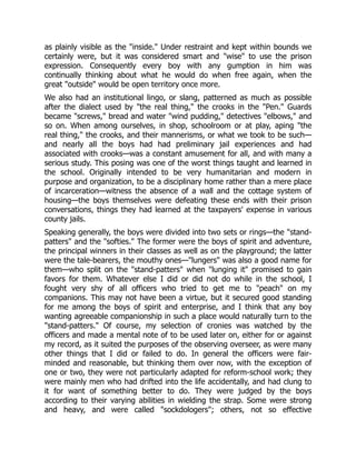 as plainly visible as the "inside." Under restraint and kept within bounds we
certainly were, but it was considered smart and "wise" to use the prison
expression. Consequently every boy with any gumption in him was
continually thinking about what he would do when free again, when the
great "outside" would be open territory once more.
We also had an institutional lingo, or slang, patterned as much as possible
after the dialect used by "the real thing," the crooks in the "Pen." Guards
became "screws," bread and water "wind pudding," detectives "elbows," and
so on. When among ourselves, in shop, schoolroom or at play, aping "the
real thing," the crooks, and their mannerisms, or what we took to be such—
and nearly all the boys had had preliminary jail experiences and had
associated with crooks—was a constant amusement for all, and with many a
serious study. This posing was one of the worst things taught and learned in
the school. Originally intended to be very humanitarian and modern in
purpose and organization, to be a disciplinary home rather than a mere place
of incarceration—witness the absence of a wall and the cottage system of
housing—the boys themselves were defeating these ends with their prison
conversations, things they had learned at the taxpayers' expense in various
county jails.
Speaking generally, the boys were divided into two sets or rings—the "stand-
patters" and the "softies." The former were the boys of spirit and adventure,
the principal winners in their classes as well as on the playground; the latter
were the tale-bearers, the mouthy ones—"lungers" was also a good name for
them—who split on the "stand-patters" when "lunging it" promised to gain
favors for them. Whatever else I did or did not do while in the school, I
fought very shy of all officers who tried to get me to "peach" on my
companions. This may not have been a virtue, but it secured good standing
for me among the boys of spirit and enterprise, and I think that any boy
wanting agreeable companionship in such a place would naturally turn to the
"stand-patters." Of course, my selection of cronies was watched by the
officers and made a mental note of to be used later on, either for or against
my record, as it suited the purposes of the observing overseer, as were many
other things that I did or failed to do. In general the officers were fair-
minded and reasonable, but thinking them over now, with the exception of
one or two, they were not particularly adapted for reform-school work; they
were mainly men who had drifted into the life accidentally, and had clung to
it for want of something better to do. They were judged by the boys
according to their varying abilities in wielding the strap. Some were strong
and heavy, and were called "sockdologers"; others, not so effective
 