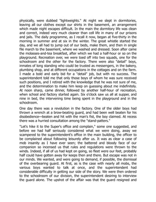 physically, were dubbed "lightweights." At night we slept in dormitories,
leaving all our clothes except our shirts in the basement, an arrangement
which made night escapes difficult. In the main the dormitory life was clean
and correct, indeed very much cleaner than cell life in many of our prisons
and jails. The daily programme, as I recall it now, began at five-thirty in the
morning in summer and at six in the winter. The great whistle started the
day, and we all had to jump out of our beds, make them, and then in single
file march to the basement, where we washed and dressed. Soon after came
the molasses-and-tea breakfast, after which we had a half-hour or so on the
playground. Recreation over, we were toed off into two squads, one for the
schoolroom and the other for the factory. There were also "detail" boys,
inmates of long standing who could be trusted as messengers, in the bakery,
plumbing shop, and at different occupations in the cottages and on the farm.
I made a bold and early bid for a "detail" job, but with no success. The
superintendent told me that only those boys of whom he was sure received
such positions, and I retired with the knowledge that he was not sure of me,
and the determination to make him keep on guessing about me indefinitely.
At noon sharp, came dinner, followed by another half-hour of recreation,
when school and factory started again. Six o'clock saw us all at supper, and
nine in bed, the intervening time being spent in the playground and in the
schoolroom.
One day there was a revolution in the factory. One of the older boys had
thrown a wrench at a brow-beating guard, and had been well beaten for his
disobedience—beaten and hit with the man's fist, the boy claimed. At recess
there was a hurried consultation among the "stand-patters."
"Let's hike it to the Super's office and complain," some one suggested, and
before we had half seriously considered what we were doing, away we
scampered to the superintendent's office in the main building, the officer to
be complained about following leisurely after us. It was as clear a case of
mob insanity as I have ever seen; the battered and bloody face of our
companion so incensed us that rules and regulations were thrown to the
winds. Indeed, if all of us had kept on going, so fleet were our feet, probably
half could have gotten away for keeps then and there. But escape was not in
our minds. We wanted, and were going to demand, if possible, the dismissal
of the overbearing guard. At first, as is the case with nearly all mobs, the
various boys wanted to talk at once, and the superintendent had
considerable difficulty in getting our side of the story. We were then ordered
to the schoolroom of our division, the superintendent desiring to interview
the guard alone. The upshot of the affair was that the guard resigned and
 