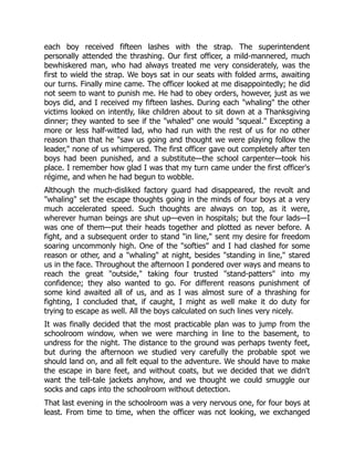 each boy received fifteen lashes with the strap. The superintendent
personally attended the thrashing. Our first officer, a mild-mannered, much
bewhiskered man, who had always treated me very considerately, was the
first to wield the strap. We boys sat in our seats with folded arms, awaiting
our turns. Finally mine came. The officer looked at me disappointedly; he did
not seem to want to punish me. He had to obey orders, however, just as we
boys did, and I received my fifteen lashes. During each "whaling" the other
victims looked on intently, like children about to sit down at a Thanksgiving
dinner; they wanted to see if the "whaled" one would "squeal." Excepting a
more or less half-witted lad, who had run with the rest of us for no other
reason than that he "saw us going and thought we were playing follow the
leader," none of us whimpered. The first officer gave out completely after ten
boys had been punished, and a substitute—the school carpenter—took his
place. I remember how glad I was that my turn came under the first officer's
régime, and when he had begun to wobble.
Although the much-disliked factory guard had disappeared, the revolt and
"whaling" set the escape thoughts going in the minds of four boys at a very
much accelerated speed. Such thoughts are always on top, as it were,
wherever human beings are shut up—even in hospitals; but the four lads—I
was one of them—put their heads together and plotted as never before. A
fight, and a subsequent order to stand "in line," sent my desire for freedom
soaring uncommonly high. One of the "softies" and I had clashed for some
reason or other, and a "whaling" at night, besides "standing in line," stared
us in the face. Throughout the afternoon I pondered over ways and means to
reach the great "outside," taking four trusted "stand-patters" into my
confidence; they also wanted to go. For different reasons punishment of
some kind awaited all of us, and as I was almost sure of a thrashing for
fighting, I concluded that, if caught, I might as well make it do duty for
trying to escape as well. All the boys calculated on such lines very nicely.
It was finally decided that the most practicable plan was to jump from the
schoolroom window, when we were marching in line to the basement, to
undress for the night. The distance to the ground was perhaps twenty feet,
but during the afternoon we studied very carefully the probable spot we
should land on, and all felt equal to the adventure. We should have to make
the escape in bare feet, and without coats, but we decided that we didn't
want the tell-tale jackets anyhow, and we thought we could smuggle our
socks and caps into the schoolroom without detection.
That last evening in the schoolroom was a very nervous one, for four boys at
least. From time to time, when the officer was not looking, we exchanged
 