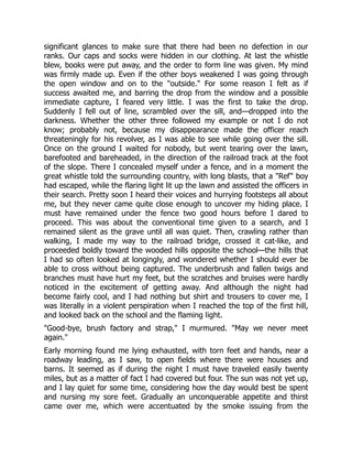 significant glances to make sure that there had been no defection in our
ranks. Our caps and socks were hidden in our clothing. At last the whistle
blew, books were put away, and the order to form line was given. My mind
was firmly made up. Even if the other boys weakened I was going through
the open window and on to the "outside." For some reason I felt as if
success awaited me, and barring the drop from the window and a possible
immediate capture, I feared very little. I was the first to take the drop.
Suddenly I fell out of line, scrambled over the sill, and—dropped into the
darkness. Whether the other three followed my example or not I do not
know; probably not, because my disappearance made the officer reach
threateningly for his revolver, as I was able to see while going over the sill.
Once on the ground I waited for nobody, but went tearing over the lawn,
barefooted and bareheaded, in the direction of the railroad track at the foot
of the slope. There I concealed myself under a fence, and in a moment the
great whistle told the surrounding country, with long blasts, that a "Ref" boy
had escaped, while the flaring light lit up the lawn and assisted the officers in
their search. Pretty soon I heard their voices and hurrying footsteps all about
me, but they never came quite close enough to uncover my hiding place. I
must have remained under the fence two good hours before I dared to
proceed. This was about the conventional time given to a search, and I
remained silent as the grave until all was quiet. Then, crawling rather than
walking, I made my way to the railroad bridge, crossed it cat-like, and
proceeded boldly toward the wooded hills opposite the school—the hills that
I had so often looked at longingly, and wondered whether I should ever be
able to cross without being captured. The underbrush and fallen twigs and
branches must have hurt my feet, but the scratches and bruises were hardly
noticed in the excitement of getting away. And although the night had
become fairly cool, and I had nothing but shirt and trousers to cover me, I
was literally in a violent perspiration when I reached the top of the first hill,
and looked back on the school and the flaming light.
"Good-bye, brush factory and strap," I murmured. "May we never meet
again."
Early morning found me lying exhausted, with torn feet and hands, near a
roadway leading, as I saw, to open fields where there were houses and
barns. It seemed as if during the night I must have traveled easily twenty
miles, but as a matter of fact I had covered but four. The sun was not yet up,
and I lay quiet for some time, considering how the day would best be spent
and nursing my sore feet. Gradually an unconquerable appetite and thirst
came over me, which were accentuated by the smoke issuing from the
 