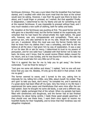 farmhouse chimneys. This was a sure token that the breakfast fires had been
started, and I recalled with relish the scant meal that the boys at the school
would soon be eating. However, I was free! No guard was there to boss me
about, and I could linger or proceed, as I wished. But that appetite! Finally,
in desperation, I determined to risk my liberty and ask for something to eat
at the nearest farmhouse. It was impossible to proceed without food, and I
very much needed a new outfit of clothing, both for safety and looks.
My reception at the farmhouse was puzzling at first. The good farmer and his
wife gave me a bountiful meal, but the former looked at me suspiciously, and
remarked that he had heard the school-whistle the night before. His good
wife, however, was very compassionate and sympathetic. There was a
grown-up son, who also seemed to be on my side. Would the mother and
son win, I wondered. When the meal was over the farmer frankly told me
that he knew from my clothes that I was a schoolboy, and that he did not
believe at all the story I had given him by way of explanation. It was a case
of run for dear life or ask for mercy. I determined to trust to my powers of
persuasion, and for one solid hour I pleaded with that farmer not to take me
back. He knew, and I knew, that he would receive fifteen dollars reward for
my return, and as it was Sunday, and he was bound for church, the side trip
to the school would take him very little out of his way.
"But it is against the law for me to help you to get away," the farmer
contended. "I can be fined for doing it."
"Just give me some old clothes and shoes," I replied, "and no one will ever
know that you saw me. Besides, I'll only go to the devil in that school. It did
me no good."
The farmer seemed to waver, and I turned to the son, asking him to
intercede for me, telling him a little, very little, about myself. He smiled. "Pop
ain't goin' to take you back, don't worry," he consoled me, and it seemed as
if a great stone had been lifted off my back. Very few times in my life have I
experienced the same peace and thankfulness that were mine after the son
had spoken. Soon he brought me some old boots, a coat and a different cap,
for which I gladly exchanged that of the school. When my pockets had been
filled with sandwiches and doughnuts, and the farmer had at last finished
cautioning me about being careful, I bade these good people good-bye. If
they should ever see these lines, I want them once again to receive my
heartfelt thanks for their hospitality, and to know that their kindness was not
altogether misplaced.
 