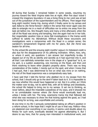 All during that Sunday I remained hidden in some woods, resuming my
journey toward the West Virginia state line at night. After five days' travel I
crossed the imaginary boundary—it was a living thing to me—and was at last
out of the jurisdiction of the superintendent and his officers. Then began that
long eight months' tramp trip, during which I finally came to my senses and
said Adios to Die Ferne forever—Adios in the sense that never again was she
able to entangle me in a mesh of difficulties nor to entice me away from the
task set before me. She thought many and many a time afterward, when the
call of the Road was strong and tempting, that she again had me in her toils.
But respectable vacation trips or bona fide investigations in the tramp world
sufficed to satisfy my Wanderlust. Without doubt these excursions and
investigations were a compromise with the Road in a certain sense; the
wanderer's temperament lingered with me for years. But Die Ferne was
beaten for all time.
To the school life and the ensuing eight months' sojourn In Hoboland credit is
also due for the disappearance of my pilfering inclination. When, how, why,
or where it went, are questions I can answer but imperfectly to-day. It
slipped out of my life as silently and secretly as it had squirmed into it, and
all that I can definitely remember now in the shape of a "good-bye" to it, on
my part, is a sudden awakening, one morning on the Road, and then and
there resolving to leave other people's property alone. There was no long
consideration of the matter, I merely quit on the spot; and when I knew that
I had quit, that I was determined to live on what was mine or on nothing,
the rest of the Road experience was a comparatively easy task.
I have said that I told the farmer who abetted me in my escape from the
school, that I should only go to the devil if taken back to it. It is impossible to
say now whether this would have happened or not. But it is unfair, as I think
the matter over to-day, not to admit that, with all its failings and drawbacks,
the school life helped to bring me to my senses. It set me to thinking, as
never before, about the miserable cussedness of my ways, and it showed me
in no unmistakable manner where Die Ferne would eventually lead me,
unless I broke with her. The long, wearisome tramp trip that followed did
what else was necessary to show me that kicking against the good, as I had
been doing for so long, was unprofitable and unmanly.
At one time in my life I seriously contemplated taking an officer's position in
a reform school, in the hope that I might be of use in that way. Politics—they
are plastered over everything in our country, it seems—and doubts about my
fitness for such work, eventually decided me against attempting it. But I
desire to say here, that for young men interested in institutional work, and
 