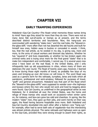 CHAPTER VII
EARLY TRAMPING EXPERIENCES
Hoboland—Gay-Cat Country—The Road—what memories these names bring
to mind! Years ago they stood for more than they do now. There were not so
many bona fide out-of-works or tramps as at present, and the terms
described distinct territories and boundaries. Now, the hang-outs are
overcrowded with wandering "stake men," and the real hobo, the "blowed-in-
the-glass-stiff," more often than not has deserted the old haunts and built for
himself new ones, hidden away in bushes or concealed in woods. I think,
too, that the real article, as he existed in my day, is giving way, more and
more, to the army of casual workers and itinerant day laborers. Whether he
has "squared it" and lives respectably, or whether he has broken again into
criminal ranks and is trying once more for the final grand "stake" that is to
make him independent and comfortable, I cannot say. It is several years now
since I have been on the real Road, in the United States, and I only
infrequently look up old acquaintances in cities, where many of them are
stationary the year round. The Road of twenty years ago, however, I learned
to know during those eight months of travel, as probably few boys of my
years and bringing-up ever did know—or will know it. The word Road was
used as a generic term for the railroads, turnpikes, lanes and trails which all
wanderers, professional and semi-amateur, followed for purposes of travel,
"graft" and general amusement. Hoboland was that part of the Road which
the "blowed-in-the-glass-stiffs" were supposed to wander over—the highways
and byways where the men who would not work and lived by begging alone
were found. Gay-Cat Country, as undefined in the geographical sense as was
Hoboland, for it stretched all over the United States, was the home and
refuge of those tramps who would work on occasions—when winter came
on, for instance, and box-cars grew too cold and cheerless. In spring, like the
modern "stake" men, they gave up their jobs, and went merrily on their way
again, the Road having become hospitable once more. Both Hoboland and
Gay-Cat Country dovetailed into each other after a fashion—one "hang out,"
for example, often had to serve both sets of vagabonds—but the intersecting
was almost entirely physical. The same railroads and highways were as open
to the Gay-Cats, provided they were strong enough to assert their rights, as
 