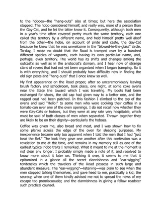 to the hoboes—the "hang-outs" also at times; but here the association
stopped. The hobo considered himself, and really was, more of a person than
the Gay-Cat, and he let the latter know it. Consequently, although both men
in a year's time often covered pretty much the same territory, each one
called this territory by a different name, and held himself pretty well aloof
from the other—the hobo, on account of pride and caste, the Gay-Cat
because he knew that he was unwelcome in the "blowed-in-the-glass" circle.
To-day, I make no doubt that the Road is tramped over by a hundred
different species of vagrants, each having its own particular name, and,
perhaps, even territory. The world has its shifts and changes among the
outcast's as well as in the aristocrat's domain, and I hear now of strange
clans of rovers that had not yet been organized when I began tramping. So it
is with everything, and I should probably have difficulty now in finding the
old sign posts and "hang-outs" that I once knew so well.
My first appearance on the Road proper, after so unceremoniously leaving
brush factory and schoolroom, took place, one night, at some coke ovens
near the State line toward which I was traveling. My boots had been
exchanged for shoes, the old cap had given way to a better one, and the
ragged coat had been patched. In this fashion I climbed to the top of the
ovens and said "Hello!" to some men who were cooking their coffee in a
tomato-can over one of the oven openings. I do not recall now whether they
were Gay-Cats or hoboes, but they were at any rate very hospitable, which
must be said of both classes of men when separated. Thrown together they
are likely to be on their dignity—particularly the hoboes.
Coffee was given me, also bread and meat, and I was shown how to fix
some planks across the edge of the oven for sleeping purposes. My
inexperience became only too apparent when I told the men that I had "just
beat the Ref." The look they gave one another after this confession was a
revelation to me at the time, and remains in my memory still as one of the
earliest typical hobo traits I remarked. What it meant to me at the moment is
not clear any longer; I probably simply made a note of it, and resolved to
know more about it later on. Thinking it over, it seems to me that it
epitomized in a glance all the secret clannishness and "ear-wigging"
tendencies which the travelers of the Road possess in such large and
abundant measure. The "ear-wigging"—listening—was plain to see when the
men stopped talking themselves, and gave heed to me, practically a kid; the
secrecy, when one of them kindly advised me not to spread the news of my
escape too promiscuously; and the clannishness in giving a fellow roadster
such practical counsel.
 