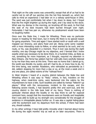 That night on the coke ovens was uneventful, except that all of us had to be
careful not to roll off our perches into the hot fires beneath us, which fact
calls to mind an experience I had later on in a railway sand-house in Ohio.
The sand was just comfortably hot when I lay down to sleep, but I forgot
that the fire might brighten up during the night, and I lay close to the stove.
What was my dismay in the morning, on brushing off the sand, to find that
the seat of my best trousers had been burned through over night.
Fortunately I had two pair on, otherwise my predicament would have been
no laughing matter.
Once over the State line, I made for Wheeling. There was no particular
reason in heading for that town, but in tramp life there is no special reason
for going anywhere. Time and again I have started north or south with a well
mapped out itinerary, and plans fixed and set. Along came some roadster
with a more interesting route to follow, or what seemed to be such, and my
route, or his, was discarded in a moment. Thus it ever was during the eight
months; one day Chicago might be my objective, and I fancied that I knew
exactly what was necessary to be done there. In a hundred miles, as likely as
not, something far more important, as I thought, required my attention in
New Orleans. Die Ferne has seldom had her wild calls more carefully listened
to by me than they were at this time. There was no home that I dared go to,
the world was literally my oyster, and all I had to do, or knew how to do, for
the time being, was wander. Roadsters, who railroaded as persistently as I
did, seldom stopping for more than a day or so, at the most a week end in
any one place, are called victims of the "railroad fever."
In West Virginia I heard of a country district between the State line and
Wheeling where it was easy to "feed," where, in fact, travelers on the
highway, when meal-time came, were beckoned into the cabins by the
mountaineers to have a bite. Such localities are called by tramps "fattenin'-up
places." What with the nervousness, incident to the escape, and the
following severe travels, I had become pretty thin and worn-out, and the
country district in the hills took hold of my fancy. There is nothing of
particular interest about the locality or my stay there to call for especial
comment here, except that the mountaineers were so friendly and hospitable
that I was able to build up my strength very considerably for the struggle of
existence in inhospitable places further on. It was also a capital hiding-place
until the excitement over my departure from the school, if there had been
any, should subside.
In my other writings I have told pretty minutely what I learned about tramp
life during the eight months' trip as well as on later excursions. There is
 