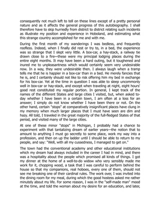 consequently not much left to tell on these lines except of a pretty personal
nature and as it affects the general progress of this autobiography. I shall
therefore have to skip hurriedly from district to district relating such incidents
as illustrate my position and experience in Hoboland, and estimating what
this strange country accomplished for me and with me.
During the first month of my wanderings I was bedless, and frequently
roofless. Indeed, when I finally did rest or try to, in a bed, the experience
was so strange that I slept very little. A box-car, a hay-stack, a railway tie
drawn close to a fire—these were my principal lodging places during the
entire eight months. It may have been a hard outing, but it toughened and
inured me to unpleasantness which would certainly seem very undesirable
now. In a way, they were undesirable then. I always laugh when a tramp
tells me that he is happier in a box-car than in a bed. He merely fancies that
he is, and I certainly should not like to risk offering him my bed in exchange
for his box-car. Yet at the time in question I was able to sleep uncommonly
well in box-car or hay-stack, and except when traveling at night, eight hours'
good rest constituted my regular portion. In general, I kept track of the
names of the different States and large cities I visited, but, when asked to-
day whether I have been in a certain town, I am often at a loss for an
answer; I simply do not know whether I have been there or not. On the
other hand, certain "stops" at comparatively insignificant places have clung in
my memory when much larger places that I must have seen are dim and
hazy. All told, I traveled in the great majority of the full-fledged States of that
period, and visited many of the large cities.
At one of these minor "stops" in Michigan, I probably had a chance to
experiment with that tantalizing dream of earlier years—the notion that to
amount to anything I must go secretly to some place, work my way into a
profession, and then on up the ladder until I should be able to return to my
people, and say: "Well, with all my cussedness, I managed to get on."
The town had the conventional academy and other educational institutions
which my dream had always included in the career I had in mind, and there
was a hospitality about the people which promised all kinds of things. I got
my dinner at the home of a well-to-do widow who very sensibly made me
work for it, chopping wood, a task that I was careful to perform behind the
house so that my companions, real hoboes, every one of them, should not
see me breaking one of their cardinal rules. The work over, I was invited into
the dining room for my meal, during which the good hostess asked me rather
minutely about my life. For some reason, I was in the "self-made man" mood
at the time, and told the woman about my desire for an education, and later,
 