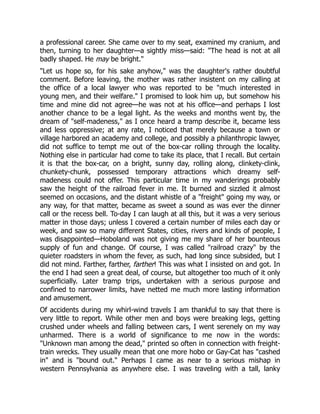 a professional career. She came over to my seat, examined my cranium, and
then, turning to her daughter—a sightly miss—said: "The head is not at all
badly shaped. He may be bright."
"Let us hope so, for his sake anyhow," was the daughter's rather doubtful
comment. Before leaving, the mother was rather insistent on my calling at
the office of a local lawyer who was reported to be "much interested in
young men, and their welfare." I promised to look him up, but somehow his
time and mine did not agree—he was not at his office—and perhaps I lost
another chance to be a legal light. As the weeks and months went by, the
dream of "self-madeness," as I once heard a tramp describe it, became less
and less oppressive; at any rate, I noticed that merely because a town or
village harbored an academy and college, and possibly a philanthropic lawyer,
did not suffice to tempt me out of the box-car rolling through the locality.
Nothing else in particular had come to take its place, that I recall. But certain
it is that the box-car, on a bright, sunny day, rolling along, clinkety-clink,
chunkety-chunk, possessed temporary attractions which dreamy self-
madeness could not offer. This particular time in my wanderings probably
saw the height of the railroad fever in me. It burned and sizzled it almost
seemed on occasions, and the distant whistle of a "freight" going my way, or
any way, for that matter, became as sweet a sound as was ever the dinner
call or the recess bell. To-day I can laugh at all this, but it was a very serious
matter in those days; unless I covered a certain number of miles each day or
week, and saw so many different States, cities, rivers and kinds of people, I
was disappointed—Hoboland was not giving me my share of her bounteous
supply of fun and change. Of course, I was called "railroad crazy" by the
quieter roadsters in whom the fever, as such, had long since subsided, but I
did not mind. Farther, farther, farther! This was what I insisted on and got. In
the end I had seen a great deal, of course, but altogether too much of it only
superficially. Later tramp trips, undertaken with a serious purpose and
confined to narrower limits, have netted me much more lasting information
and amusement.
Of accidents during my whirl-wind travels I am thankful to say that there is
very little to report. While other men and boys were breaking legs, getting
crushed under wheels and falling between cars, I went serenely on my way
unharmed. There is a world of significance to me now in the words:
"Unknown man among the dead," printed so often in connection with freight-
train wrecks. They usually mean that one more hobo or Gay-Cat has "cashed
in" and is "bound out." Perhaps I came as near to a serious mishap in
western Pennsylvania as anywhere else. I was traveling with a tall, lanky
 