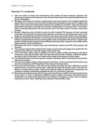 Chapter 07 - Cash Flow Analysis
7-13
Copyright © 2014 McGraw-Hill Education. All rights reserved. No reproduction or distribution without the prior written consent of McGraw-Hill
Education.
Exercise 7-7—continued
3. Cash not spent on repair and maintenance will increase all three measures. However, the
skimping on necessary discretionary costs will adversely impact future operating efficiency and,
hence, profitability.
4. Managers advocating an increase in depreciation may have spoken in the mistaken belief that
depreciation is a source of cash and that consequently increasing it would result in a higher cash
inflow. In fact, the level of depreciation expense has no effect on cash flow—the same amount of
depreciation deducted in arriving at net income is added back in arriving at CFO. On the other
hand, increasing depreciation for tax purposes will in all cases result in at least a short-term
savings.
5. Quicker collections will not affect income but will increase CFO because of lower accounts
receivable. Cash will also increase by the speedier conversion of receivables into cash. In the
longer run this stiffening in the terms of sale to customers may result in sales lost to competition.
6. Payments stretched-out will lower income because of lost discounts but does positively affect
CFO by increasing the level of accounts payable. Cash conservation will result in a higher cash
position. Relations with suppliers may be affected adversely. Note: Long-term cash outflow will be
higher because of the lost discount.
7. Borrowing will result in interest costs that will decrease income and CFO. Cash position will
increase.
8. This change in depreciation method will increase income in the early stages of an asset's life. The
opposite may hold true in the later stages of the asset's life.
9. In the short term, higher sales to dealers will result in higher profits (assuming we sell above
costs) and, if they pay promptly, both CFO and cash will increase. However, unless the dealers
are able to sell to consumers, such sales will be made at the expense of future sales.
10. This will lead to less income from pension assets in the future which could cause future pension
expense to increase.
11. The cost of funding inventory will be reduced in the future. In the current period net income may
also be increased by a LIFO liquidation from reduced inventory levels.
12. The current period decline in the value of the trading securities has been reflected in current
period income, as has the previous gain. Although the sale will increase cash, it will have no
effect on current period income. If the current period decline is deemed to be temporary, the
company is selling a potentially profitable security for a short-term cash gain.
13. Reissuance of treasury shares will increase cash, but will have no effect on current period income
as any “gain” or “loss” is reflected in additional paid in capital, not income. If the stock price is
considered to be temporarily depressed, the company is foregoing a future sale at a greater
market price and is, thus, suffering current dilution of shareholder value.
 