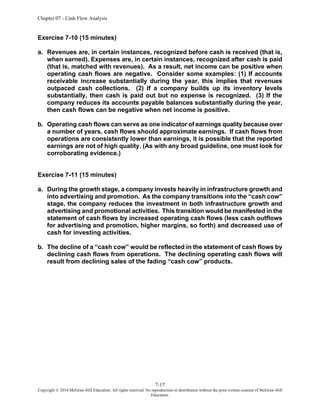 Chapter 07 - Cash Flow Analysis
7-17
Copyright © 2014 McGraw-Hill Education. All rights reserved. No reproduction or distribution without the prior written consent of McGraw-Hill
Education.
Exercise 7-10 (15 minutes)
a. Revenues are, in certain instances, recognized before cash is received (that is,
when earned). Expenses are, in certain instances, recognized after cash is paid
(that is, matched with revenues). As a result, net income can be positive when
operating cash flows are negative. Consider some examples: (1) If accounts
receivable increase substantially during the year, this implies that revenues
outpaced cash collections. (2) If a company builds up its inventory levels
substantially, then cash is paid out but no expense is recognized. (3) If the
company reduces its accounts payable balances substantially during the year,
then cash flows can be negative when net income is positive.
b. Operating cash flows can serve as one indicator of earnings quality because over
a number of years, cash flows should approximate earnings. If cash flows from
operations are consistently lower than earnings, it is possible that the reported
earnings are not of high quality. (As with any broad guideline, one must look for
corroborating evidence.)
Exercise 7-11 (15 minutes)
a. During the growth stage, a company invests heavily in infrastructure growth and
into advertising and promotion. As the company transitions into the “cash cow”
stage, the company reduces the investment in both infrastructure growth and
advertising and promotional activities. This transition would be manifested in the
statement of cash flows by increased operating cash flows (less cash outflows
for advertising and promotion, higher margins, so forth) and decreased use of
cash for investing activities.
b. The decline of a “cash cow” would be reflected in the statement of cash flows by
declining cash flows from operations. The declining operating cash flows will
result from declining sales of the fading “cash cow” products.
 