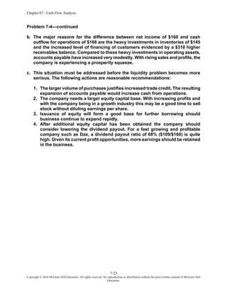 Chapter 07 - Cash Flow Analysis
7-23
Copyright © 2014 McGraw-Hill Education. All rights reserved. No reproduction or distribution without the prior written consent of McGraw-Hill
Education.
Problem 7-4—continued
b. The major reasons for the difference between net income of $160 and cash
outflow for operations of $166 are the heavy investments in inventories of $145
and the increased level of financing of customers evidenced by a $310 higher
receivables balance. Compared to these heavy investments in operating assets,
accounts payable have increased very modestly. With rising sales and profits, the
company is experiencing a prosperity squeeze.
c. This situation must be addressed before the liquidity problem becomes more
serious. The following actions are reasonable recommendations:
1. The larger volume of purchases justifies increased trade credit. The resulting
expansion of accounts payable would increase cash from operations.
2. The company needs a larger equity capital base. With increasing profits and
with the company being in a growth industry this may be a good time to sell
stock without diluting earnings per share.
3. Issuance of equity will form a good base for further borrowing should
business continue to expand rapidly.
4. After additional equity capital has been obtained the company should
consider lowering the dividend payout. For a fast growing and profitable
company such as Dax, a dividend payout ratio of 68% ($109/$160) is quite
high. Given its current profit opportunities, more earnings should be retained
in the business.
 