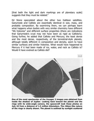 112
[that both the light and dark markings are of planetary scale]
suggests that they must be related.”
Ed Stone speculated about the other two Galilean satellites.
Ganymede and Callisto are essentially identical in size, mass, and
probably composition. By examining them, we can perhaps learn
what happens when bodies with very similar chemistry have different
“life histories” and different surface properties (there are indications
that Ganymede’s crust may not have been as rigid as Callisto’s).
Going further, he added that Callisto and Mercury, the least dense
and the most dense, respectively, of the terrestrial-style planets,
although totally different in composition and density, seem to have
similar surfaces and similar histories. What would have happened to
Mercury if it had been made of ice, water, and rock as Callisto is?
Would it have evolved as Callisto did?
One of the most spectacular of the Voyager 2 images was obtained from
inside the shadow of Jupiter. Looking back toward the planet and the
rings with its wide-angle camera, the spacecraft took these photos on
July 10 from a distance of 1.5 million kilometers. The ribbon-like nature
of the rings is clearly shown. The planet is outlined by sunlight scattered
 