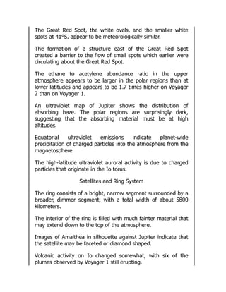 The Great Red Spot, the white ovals, and the smaller white
spots at 41°S, appear to be meteorologically similar.
The formation of a structure east of the Great Red Spot
created a barrier to the flow of small spots which earlier were
circulating about the Great Red Spot.
The ethane to acetylene abundance ratio in the upper
atmosphere appears to be larger in the polar regions than at
lower latitudes and appears to be 1.7 times higher on Voyager
2 than on Voyager 1.
An ultraviolet map of Jupiter shows the distribution of
absorbing haze. The polar regions are surprisingly dark,
suggesting that the absorbing material must be at high
altitudes.
Equatorial ultraviolet emissions indicate planet-wide
precipitation of charged particles into the atmosphere from the
magnetosphere.
The high-latitude ultraviolet auroral activity is due to charged
particles that originate in the Io torus.
Satellites and Ring System
The ring consists of a bright, narrow segment surrounded by a
broader, dimmer segment, with a total width of about 5800
kilometers.
The interior of the ring is filled with much fainter material that
may extend down to the top of the atmosphere.
Images of Amalthea in silhouette against Jupiter indicate that
the satellite may be faceted or diamond shaped.
Volcanic activity on Io changed somewhat, with six of the
plumes observed by Voyager 1 still erupting.
 