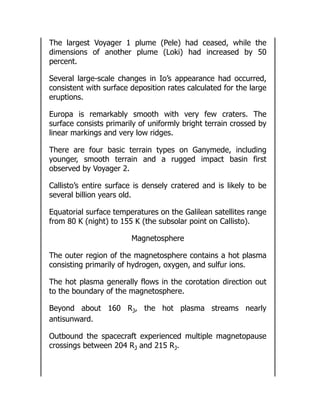The largest Voyager 1 plume (Pele) had ceased, while the
dimensions of another plume (Loki) had increased by 50
percent.
Several large-scale changes in Io’s appearance had occurred,
consistent with surface deposition rates calculated for the large
eruptions.
Europa is remarkably smooth with very few craters. The
surface consists primarily of uniformly bright terrain crossed by
linear markings and very low ridges.
There are four basic terrain types on Ganymede, including
younger, smooth terrain and a rugged impact basin first
observed by Voyager 2.
Callisto’s entire surface is densely cratered and is likely to be
several billion years old.
Equatorial surface temperatures on the Galilean satellites range
from 80 K (night) to 155 K (the subsolar point on Callisto).
Magnetosphere
The outer region of the magnetosphere contains a hot plasma
consisting primarily of hydrogen, oxygen, and sulfur ions.
The hot plasma generally flows in the corotation direction out
to the boundary of the magnetosphere.
Beyond about 160 RJ, the hot plasma streams nearly
antisunward.
Outbound the spacecraft experienced multiple magnetopause
crossings between 204 RJ and 215 RJ.
 