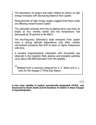 114
The abundance of oxygen and sulfur relative to helium at high
energy increases with decreasing distance from Jupiter.
Measurements of high energy oxygen suggest that these nuclei
are diffusing inward toward Jupiter.
The ultraviolet emission from the Io plasma torus was twice as
bright as four months earlier and the temperature had
decreased by 30 percent to 60 000 K.
The low-frequency (kilometric) radio emissions from Jupiter
have a strong latitude dependence and often contain
narrowband emissions that drift to lower or higher frequencies
with time.
A complex magnetospheric interaction with Ganymede was
observed in the magnetic field, plasma, and energetic particles
up to about 200 000 kilometers from the satellite.
[3]
Adapted from a summary prepared by E. C. Stone and A. L.
Lane for the Voyager 2 Thirty-Day Report.
A new inner satellite of Jupiter, provisionally designated 1979J1, was
discovered by David Jewitt and Ed Danielson of Caltech in these Voyager
2 ring photographs.
 