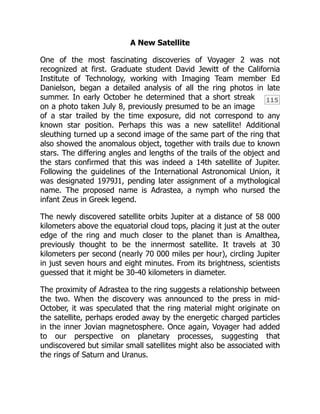 115
A New Satellite
One of the most fascinating discoveries of Voyager 2 was not
recognized at first. Graduate student David Jewitt of the California
Institute of Technology, working with Imaging Team member Ed
Danielson, began a detailed analysis of all the ring photos in late
summer. In early October he determined that a short streak
on a photo taken July 8, previously presumed to be an image
of a star trailed by the time exposure, did not correspond to any
known star position. Perhaps this was a new satellite! Additional
sleuthing turned up a second image of the same part of the ring that
also showed the anomalous object, together with trails due to known
stars. The differing angles and lengths of the trails of the object and
the stars confirmed that this was indeed a 14th satellite of Jupiter.
Following the guidelines of the International Astronomical Union, it
was designated 1979J1, pending later assignment of a mythological
name. The proposed name is Adrastea, a nymph who nursed the
infant Zeus in Greek legend.
The newly discovered satellite orbits Jupiter at a distance of 58 000
kilometers above the equatorial cloud tops, placing it just at the outer
edge of the ring and much closer to the planet than is Amalthea,
previously thought to be the innermost satellite. It travels at 30
kilometers per second (nearly 70 000 miles per hour), circling Jupiter
in just seven hours and eight minutes. From its brightness, scientists
guessed that it might be 30-40 kilometers in diameter.
The proximity of Adrastea to the ring suggests a relationship between
the two. When the discovery was announced to the press in mid-
October, it was speculated that the ring material might originate on
the satellite, perhaps eroded away by the energetic charged particles
in the inner Jovian magnetosphere. Once again, Voyager had added
to our perspective on planetary processes, suggesting that
undiscovered but similar small satellites might also be associated with
the rings of Saturn and Uranus.
 