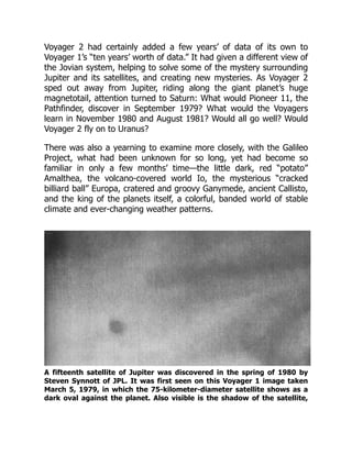 Voyager 2 had certainly added a few years’ of data of its own to
Voyager 1’s “ten years’ worth of data.” It had given a different view of
the Jovian system, helping to solve some of the mystery surrounding
Jupiter and its satellites, and creating new mysteries. As Voyager 2
sped out away from Jupiter, riding along the giant planet’s huge
magnetotail, attention turned to Saturn: What would Pioneer 11, the
Pathfinder, discover in September 1979? What would the Voyagers
learn in November 1980 and August 1981? Would all go well? Would
Voyager 2 fly on to Uranus?
There was also a yearning to examine more closely, with the Galileo
Project, what had been unknown for so long, yet had become so
familiar in only a few months’ time—the little dark, red “potato”
Amalthea, the volcano-covered world Io, the mysterious “cracked
billiard ball” Europa, cratered and groovy Ganymede, ancient Callisto,
and the king of the planets itself, a colorful, banded world of stable
climate and ever-changing weather patterns.
A fifteenth satellite of Jupiter was discovered in the spring of 1980 by
Steven Synnott of JPL. It was first seen on this Voyager 1 image taken
March 5, 1979, in which the 75-kilometer-diameter satellite shows as a
dark oval against the planet. Also visible is the shadow of the satellite,
 