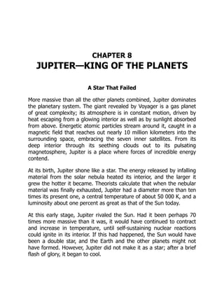 CHAPTER 8
JUPITER—KING OF THE PLANETS
A Star That Failed
More massive than all the other planets combined, Jupiter dominates
the planetary system. The giant revealed by Voyager is a gas planet
of great complexity; its atmosphere is in constant motion, driven by
heat escaping from a glowing interior as well as by sunlight absorbed
from above. Energetic atomic particles stream around it, caught in a
magnetic field that reaches out nearly 10 million kilometers into the
surrounding space, embracing the seven inner satellites. From its
deep interior through its seething clouds out to its pulsating
magnetosphere, Jupiter is a place where forces of incredible energy
contend.
At its birth, Jupiter shone like a star. The energy released by infalling
material from the solar nebula heated its interior, and the larger it
grew the hotter it became. Theorists calculate that when the nebular
material was finally exhausted, Jupiter had a diameter more than ten
times its present one, a central temperature of about 50 000 K, and a
luminosity about one percent as great as that of the Sun today.
At this early stage, Jupiter rivaled the Sun. Had it been perhaps 70
times more massive than it was, it would have continued to contract
and increase in temperature, until self-sustaining nuclear reactions
could ignite in its interior. If this had happened, the Sun would have
been a double star, and the Earth and the other planets might not
have formed. However, Jupiter did not make it as a star; after a brief
flash of glory, it began to cool.
 
