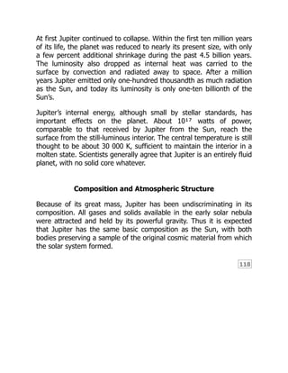 118
At first Jupiter continued to collapse. Within the first ten million years
of its life, the planet was reduced to nearly its present size, with only
a few percent additional shrinkage during the past 4.5 billion years.
The luminosity also dropped as internal heat was carried to the
surface by convection and radiated away to space. After a million
years Jupiter emitted only one-hundred thousandth as much radiation
as the Sun, and today its luminosity is only one-ten billionth of the
Sun’s.
Jupiter’s internal energy, although small by stellar standards, has
important effects on the planet. About 10¹⁷ watts of power,
comparable to that received by Jupiter from the Sun, reach the
surface from the still-luminous interior. The central temperature is still
thought to be about 30 000 K, sufficient to maintain the interior in a
molten state. Scientists generally agree that Jupiter is an entirely fluid
planet, with no solid core whatever.
Composition and Atmospheric Structure
Because of its great mass, Jupiter has been undiscriminating in its
composition. All gases and solids available in the early solar nebula
were attracted and held by its powerful gravity. Thus it is expected
that Jupiter has the same basic composition as the Sun, with both
bodies preserving a sample of the original cosmic material from which
the solar system formed.
 