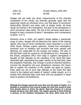 120
Sulfur (S) 16 UVS, Plasma, LECP, CRS
Iron (Fe) 26 CRS
Voyager did not make any direct measurements of the chemical
composition of the clouds, but theorists generally agree that the
uppermost clouds are ammonia cirrus, and that layers of ammonium
hydrosulfide (NH₄SH) and water exist at deeper levels. All these
clouds are formed in the troposphere, the layer of the atmosphere in
which convection takes place. The top of the ammonia cloud deck is
thought to have a pressure of about 1 atmosphere and a temperature
of about -113° C.
Ammonia cirrus is white, yet Jupiter’s clouds display a spectacular
range of colors. Voyager did not determine the nature of the coloring
agents; they may be minor constituents—trace impurities in a sea of
white clouds. Perhaps organic polymers, formed from atmospheric
chemicals such as methane and ammonia that have reacted with
lightning, are responsible for the oranges and yellows. The color of
the Red Spot could be caused by red phosphorus (P₄). According to
this theory, phosphine (PH₃) from deep in Jupiter’s atmosphere is
brought to high altitudes by the upwelling of the Great Red Spot.
Ultraviolet light, penetrating the upper reaches of the Red Spot, splits
the phosphine molecules, and, through a series of chemical reactions,
converts the phosphine into pure phosphorus. However, this theory
fails to explain the existence of the smaller red spots on Jupiter;
these spots are not at such high altitudes as the Great Red Spot
(which is the highest and coldest of Jupiter’s visible clouds), so it is
unlikely that ultraviolet light could react with any phosphine in these
areas to produce red phosphorus.
Although the Voyager spacecraft never flew over the poles of Jupiter, it is
possible to reconstruct from several images the View that would be seen
from directly above or below the planet. Note the absence of a strong
banded structure near both poles. The regular spacing of cloud features
is obvious. In the Southern hemisphere, the three white ovals are 90
 