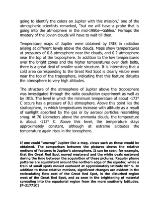 going to identify the colors on Jupiter with this mission,” one of the
atmospheric scientists remarked, “but we will have a probe that is
going into the atmosphere in the mid-1980s—Galileo.” Perhaps the
mystery of the Jovian clouds will have to wait till then.
Temperature maps of Jupiter were obtained by IRIS in radiation
arising at different levels above the clouds. Maps show temperatures
at pressures of 0.8 atmosphere near the clouds, and 0.2 atmosphere
near the top of the troposphere. In addition to the low temperatures
over the bright zones and the higher temperatures over dark belts,
there is a great deal of smaller scale structure. It is interesting that a
cold area corresponding to the Great Red Spot is clearly visible even
near the top of the troposphere, indicating that this feature disturbs
the atmosphere to very high altitudes.
The structure of the atmosphere of Jupiter above the troposphere
was investigated through the radio occultation experiment as well as
by IRIS. The level in which the minimum temperature of about -173°
C occurs has a pressure of 0.1 atmosphere. Above this point lies the
stratosphere, in which temperatures increase with altitude as a result
of sunlight absorbed by the gas or by aerosol particles resembling
smog. At 70 kilometers above the ammonia clouds, the temperature
is about -113° C. Above this level, the temperature stays
approximately constant, although at extreme altitudes the
temperature again rises in the ionosphere.
If one could “unwrap” Jupiter like a map, views such as these would be
obtained. The comparison between the pictures shows the relative
motions of features in Jupiter’s atmosphere. It can be seen, for example,
that the Great Red Spot moved westward and the white ovals eastward
during the time between the acquisition of these pictures. Regular plume
patterns are equidistant around the northern edge of the equator, while a
train of small spots moved eastward at approximately latitude 80° S. In
addition to these relative motions, significant changes are evident in the
recirculating flow east of the Great Red Spot, in the disturbed region
west of the Great Red Spot, and as seen in the brightening of material
spreading into the equatorial region from the more southerly latitudes.
[P-21771C]
 