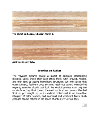 123
The planet as it appeared about March 1.
As it was in early July.
Weather on Jupiter
The Voyager pictures reveal a planet of complex atmospheric
motions. Spots chase after each other, meet, whirl around, mingle,
and then split up again; filamentary structures curl into spirals that
open outward; feathery cloud systems reach out toward neighboring
regions; cumulus clouds that look like ostrich plumes may brighten
suddenly as they float toward the east; spots stream around the Red
Spot or get caught up in its vortical motion—all in an incredible
interplay of color, texture, and eastward and westward flows. Such
changes can be noticed in the space of only a few Jovian days.
 