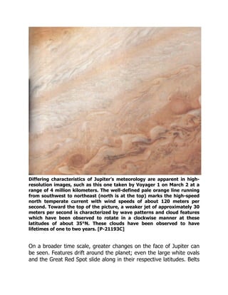 Differing characteristics of Jupiter’s meteorology are apparent in high-
resolution images, such as this one taken by Voyager 1 on March 2 at a
range of 4 million kilometers. The well-defined pale orange line running
from southwest to northeast (north is at the top) marks the high-speed
north temperate current with wind speeds of about 120 meters per
second. Toward the top of the picture, a weaker jet of approximately 30
meters per second is characterized by wave patterns and cloud features
which have been observed to rotate in a clockwise manner at these
latitudes of about 35°N. These clouds have been observed to have
lifetimes of one to two years. [P-21193C]
On a broader time scale, greater changes on the face of Jupiter can
be seen. Features drift around the planet; even the large white ovals
and the Great Red Spot slide along in their respective latitudes. Belts
 