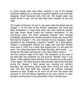 124
or zones intrude upon each other, resulting in one of the banded
structures splitting up or seeming to squeeze together and eventually
disappear. Small structures form, then die. The largest spots may
slowly shrink in size, and the Red Spot itself changes its size and
color.
The Jupiter of Pioneers 10 and 11 was quite unlike the planet seen by
Voyager 1. At the time of the Pioneer exploration, the Great Red
Spot, embedded in a huge white zone, was more uniformly colored,
and pale brown bands circled the northern hemisphere. In the
intervening years, the south temperate latitudes have changed
completely, developing the complex turbulent clouds seen around the
Red Spot by Voyager 1. Yet, even between the two Voyagers, Jupiter
appeared to be undergoing a dynamic “facelift.” At a quick glance,
Voyager 2 photographs showed the visage that had been familiar
since early in 1979, but a closer look showed that it is not quite the
same. The white band below the Great Red Spot, fairly broad
during the first flyby, had become a thin white ribbon where it
rims the southern edge of the Spot. The turbulence to the west of
the Red Spot had stretched out and become “blander” than it was
before. Small rotating clouds seemed to be forming out of the waves
in this region. The cloud structure that had been east of the Red Spot
during the Voyager 1 flyby spread out, covering the northern
boundary and preventing small clouds from circling the huge red
oval. The Red Spot itself also changed. Its northern boundary
seemed—at least visually—to be more set off from the clouds that
surround it, and the feature appeared to be more uniform in color,
perhaps reverting back to the personality it had in Pioneer days.
 