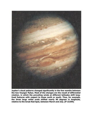 Jupiter’s cloud patterns changed significantly in the few months between
the two Voyager flybys. Most of the changes are the result of differential
rotation, in which the prevailing winds at different latitudes shift long-
lived features with respect to those north or south. Thus, for example,
the three large white ovals shifted nearly 90 degrees in longitude,
relative to the Great Red Spot, between March and July. [P-21599]
 