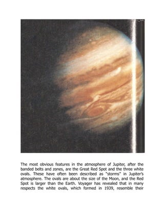 The most obvious features in the atmosphere of Jupiter, after the
banded belts and zones, are the Great Red Spot and the three white
ovals. These have often been described as “storms” in Jupiter’s
atmosphere. The ovals are about the size of the Moon, and the Red
Spot is larger than the Earth. Voyager has revealed that in many
respects the white ovals, which formed in 1939, resemble their
 