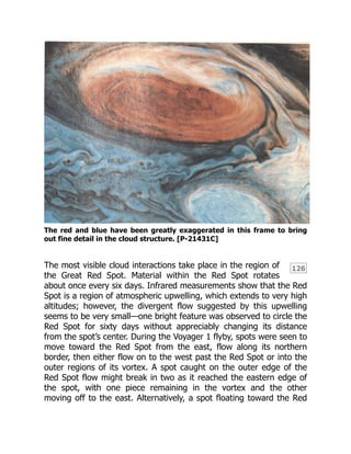 126
The red and blue have been greatly exaggerated in this frame to bring
out fine detail in the cloud structure. [P-21431C]
The most visible cloud interactions take place in the region of
the Great Red Spot. Material within the Red Spot rotates
about once every six days. Infrared measurements show that the Red
Spot is a region of atmospheric upwelling, which extends to very high
altitudes; however, the divergent flow suggested by this upwelling
seems to be very small—one bright feature was observed to circle the
Red Spot for sixty days without appreciably changing its distance
from the spot’s center. During the Voyager 1 flyby, spots were seen to
move toward the Red Spot from the east, flow along its northern
border, then either flow on to the west past the Red Spot or into the
outer regions of its vortex. A spot caught on the outer edge of the
Red Spot flow might break in two as it reached the eastern edge of
the spot, with one piece remaining in the vortex and the other
moving off to the east. Alternatively, a spot floating toward the Red
 