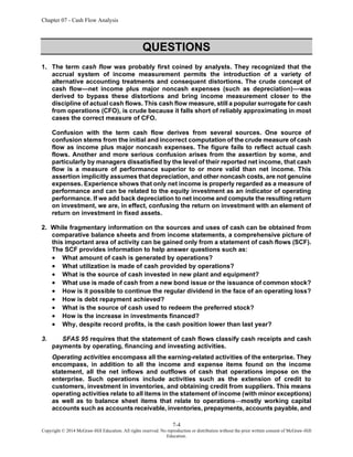 Chapter 07 - Cash Flow Analysis
7-4
Copyright © 2014 McGraw-Hill Education. All rights reserved. No reproduction or distribution without the prior written consent of McGraw-Hill
Education.
QUESTIONS
1. The term cash flow was probably first coined by analysts. They recognized that the
accrual system of income measurement permits the introduction of a variety of
alternative accounting treatments and consequent distortions. The crude concept of
cash flow—net income plus major noncash expenses (such as depreciation)—was
derived to bypass these distortions and bring income measurement closer to the
discipline of actual cash flows. This cash flow measure, still a popular surrogate for cash
from operations (CFO), is crude because it falls short of reliably approximating in most
cases the correct measure of CFO.
Confusion with the term cash flow derives from several sources. One source of
confusion stems from the initial and incorrect computation of the crude measure of cash
flow as income plus major noncash expenses. The figure fails to reflect actual cash
flows. Another and more serious confusion arises from the assertion by some, and
particularly by managers dissatisfied by the level of their reported net income, that cash
flow is a measure of performance superior to or more valid than net income. This
assertion implicitly assumes that depreciation, and other noncash costs, are not genuine
expenses. Experience shows that only net income is properly regarded as a measure of
performance and can be related to the equity investment as an indicator of operating
performance. If we add back depreciation to net income and compute the resulting return
on investment, we are, in effect, confusing the return on investment with an element of
return on investment in fixed assets.
2. While fragmentary information on the sources and uses of cash can be obtained from
comparative balance sheets and from income statements, a comprehensive picture of
this important area of activity can be gained only from a statement of cash flows (SCF).
The SCF provides information to help answer questions such as:
• What amount of cash is generated by operations?
• What utilization is made of cash provided by operations?
• What is the source of cash invested in new plant and equipment?
• What use is made of cash from a new bond issue or the issuance of common stock?
• How is it possible to continue the regular dividend in the face of an operating loss?
• How is debt repayment achieved?
• What is the source of cash used to redeem the preferred stock?
• How is the increase in investments financed?
• Why, despite record profits, is the cash position lower than last year?
3. SFAS 95 requires that the statement of cash flows classify cash receipts and cash
payments by operating, financing and investing activities.
Operating activities encompass all the earning-related activities of the enterprise. They
encompass, in addition to all the income and expense items found on the income
statement, all the net inflows and outflows of cash that operations impose on the
enterprise. Such operations include activities such as the extension of credit to
customers, investment in inventories, and obtaining credit from suppliers. This means
operating activities relate to all items in the statement of income (with minor exceptions)
as well as to balance sheet items that relate to operations mostly working capital
accounts such as accounts receivable, inventories, prepayments, accounts payable, and
 