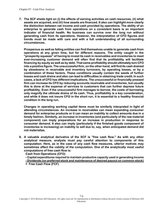 Chapter 07 - Cash Flow Analysis
7-6
Copyright © 2014 McGraw-Hill Education. All rights reserved. No reproduction or distribution without the prior written consent of McGraw-Hill
Education.
7. The SCF sheds light on (i) the effects of earning activities on cash resources, (ii) what
assets are acquired, and (iii) how assets are financed. It also can highlight more clearly
the distinction between net income and cash provided by operations. The ability of an
enterprise to generate cash from operations on a consistent basis is an important
indicator of financial health. No business can survive over the long run without
generating cash from its operations. However, the interpretation of CFO figures and
trends must be made with care and with a full understanding of all surrounding
circumstances.
Prosperous as well as failing entities can find themselves unable to generate cash from
operations at any given time, but for different reasons. The entity caught in the
"prosperity squeeze" of having to invest its cash in receivables and inventories to meet
ever-increasing customer demand will often find that its profitability will facilitate
financing by equity as well as by debt. That same profitability should ultimately turn CFO
into a positive figure. The unsuccessful firm, on the other hand, will find its cash drained
by slowdowns in receivable and inventory turnovers, by operating losses, or by a
combination of these factors. These conditions usually contain the seeds of further
losses and cash drains and also can lead to difficulties in obtaining trade credit. In such
cases, a lack of CFO has different implications. The unsuccessful or financially pressed
firm can increase its CFO by reducing accounts receivable and inventories, but usually
this is done at the expense of services to customers that can further depress future
profitability. Even if the unsuccessful firm manages to borrow, the costs of borrowing
only magnify the ultimate drains of its cash. Thus, profitability is a key consideration,
and while it does not insure CFO in the short run, it is essential to a healthy financial
condition in the long run.
Changes in operating working capital items must be similarly interpreted in light of
attending circumstances. An increase in receivables can mean expanding consumer
demand for enterprise products or it can mean an inability to collect amounts due in a
timely fashion. Similarly, an increase in inventories (and particularly of the raw material
component) can imply preparations for an increase in production in response to
consumer demand. It also can imply (particularly if the finished goods component of
inventories is increasing) an inability to sell due to, say, when anticipated demand did
not materialize.
8. A valuable analytical derivative of the SCF is "free cash flow." As with any other
analytical measure, analysts must pay careful attention to components of this
computation. Here, as in the case of any cash flow measures, ulterior motives may
sometimes affect the validity of the computation. One of the analytically most useful
computations of free cash flow is:
Cash from Operations (CFO)
- Capital expenditures required to maintain productive capacity used in generating income
- Dividends (on preferred stock and maintenance of desired payout on common stock)
= Free Cash Flow (FCF)
 