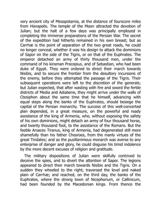 very ancient city of Mesopotamia, at the distance of fourscore miles
from Hierapolis. The temple of the Moon attracted the devotion of
Julian; but the halt of a few days was principally employed in
completing the immense preparations of the Persian War. The secret
of the expedition had hitherto remained in his own breast; but as
Carrhæ is the point of separation of the two great roads, he could
no longer conceal, whether it was his design to attack the dominions
of Sapor on the side of the Tigris, or on that of the Euphrates. The
emperor detached an army of thirty thousand men, under the
command of his kinsman Procopius, and of Sebastian, who had been
duke of Egypt. They were ordered to direct their march towards
Nisibis, and to secure the frontier from the desultory incursions of
the enemy, before they attempted the passage of the Tigris. Their
subsequent operations were left to the discretion of the generals;
but Julian expected, that after wasting with fire and sword the fertile
districts of Media and Adiabene, they might arrive under the walls of
Ctesiphon about the same time that he himself, advancing with
equal steps along the banks of the Euphrates, should besiege the
capital of the Persian monarchy. The success of this well-concerted
plan depended, in a great measure, on the powerful and ready
assistance of the king of Armenia, who, without exposing the safety
of his own dominions, might detach an army of four thousand horse,
and twenty thousand foot, to the assistance of the Romans. But the
feeble Arsaces Tiranus, king of Armenia, had degenerated still more
shamefully than his father Chosroes, from the manly virtues of the
great Tiridates; and as the pusillanimous monarch was averse to any
enterprise of danger and glory, he could disguise his timid indolence
by the more decent excuses of religion and gratitude.
The military dispositions of Julian were skilfully contrived to
deceive the spies, and to divert the attention of Sapor. The legions
appeared to direct their march towards Nisibis and the Tigris. On a
sudden they wheeled to the right; traversed the level and naked
plain of Carrhæ; and reached, on the third day, the banks of the
Euphrates, where the strong town of Nicephorium, or Callinicum,
had been founded by the Macedonian kings. From thence the
 