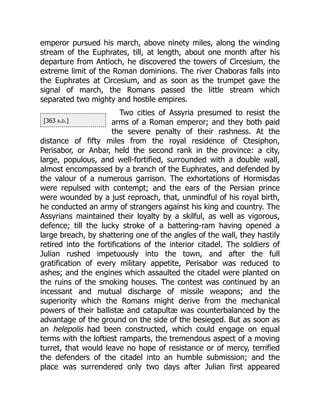 [363 a.d.]
emperor pursued his march, above ninety miles, along the winding
stream of the Euphrates, till, at length, about one month after his
departure from Antioch, he discovered the towers of Circesium, the
extreme limit of the Roman dominions. The river Chaboras falls into
the Euphrates at Circesium, and as soon as the trumpet gave the
signal of march, the Romans passed the little stream which
separated two mighty and hostile empires.
Two cities of Assyria presumed to resist the
arms of a Roman emperor; and they both paid
the severe penalty of their rashness. At the
distance of fifty miles from the royal residence of Ctesiphon,
Perisabor, or Anbar, held the second rank in the province: a city,
large, populous, and well-fortified, surrounded with a double wall,
almost encompassed by a branch of the Euphrates, and defended by
the valour of a numerous garrison. The exhortations of Hormisdas
were repulsed with contempt; and the ears of the Persian prince
were wounded by a just reproach, that, unmindful of his royal birth,
he conducted an army of strangers against his king and country. The
Assyrians maintained their loyalty by a skilful, as well as vigorous,
defence; till the lucky stroke of a battering-ram having opened a
large breach, by shattering one of the angles of the wall, they hastily
retired into the fortifications of the interior citadel. The soldiers of
Julian rushed impetuously into the town, and after the full
gratification of every military appetite, Perisabor was reduced to
ashes; and the engines which assaulted the citadel were planted on
the ruins of the smoking houses. The contest was continued by an
incessant and mutual discharge of missile weapons; and the
superiority which the Romans might derive from the mechanical
powers of their ballistæ and catapultæ was counterbalanced by the
advantage of the ground on the side of the besieged. But as soon as
an helepolis had been constructed, which could engage on equal
terms with the loftiest ramparts, the tremendous aspect of a moving
turret, that would leave no hope of resistance or of mercy, terrified
the defenders of the citadel into an humble submission; and the
place was surrendered only two days after Julian first appeared
 