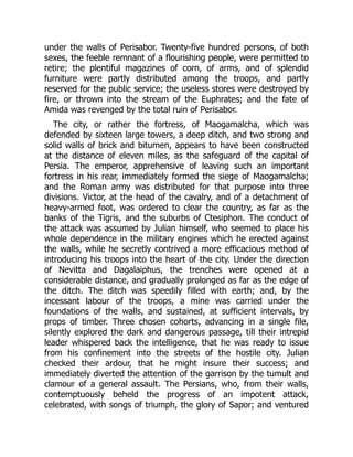 under the walls of Perisabor. Twenty-five hundred persons, of both
sexes, the feeble remnant of a flourishing people, were permitted to
retire; the plentiful magazines of corn, of arms, and of splendid
furniture were partly distributed among the troops, and partly
reserved for the public service; the useless stores were destroyed by
fire, or thrown into the stream of the Euphrates; and the fate of
Amida was revenged by the total ruin of Perisabor.
The city, or rather the fortress, of Maogamalcha, which was
defended by sixteen large towers, a deep ditch, and two strong and
solid walls of brick and bitumen, appears to have been constructed
at the distance of eleven miles, as the safeguard of the capital of
Persia. The emperor, apprehensive of leaving such an important
fortress in his rear, immediately formed the siege of Maogamalcha;
and the Roman army was distributed for that purpose into three
divisions. Victor, at the head of the cavalry, and of a detachment of
heavy-armed foot, was ordered to clear the country, as far as the
banks of the Tigris, and the suburbs of Ctesiphon. The conduct of
the attack was assumed by Julian himself, who seemed to place his
whole dependence in the military engines which he erected against
the walls, while he secretly contrived a more efficacious method of
introducing his troops into the heart of the city. Under the direction
of Nevitta and Dagalaiphus, the trenches were opened at a
considerable distance, and gradually prolonged as far as the edge of
the ditch. The ditch was speedily filled with earth; and, by the
incessant labour of the troops, a mine was carried under the
foundations of the walls, and sustained, at sufficient intervals, by
props of timber. Three chosen cohorts, advancing in a single file,
silently explored the dark and dangerous passage, till their intrepid
leader whispered back the intelligence, that he was ready to issue
from his confinement into the streets of the hostile city. Julian
checked their ardour, that he might insure their success; and
immediately diverted the attention of the garrison by the tumult and
clamour of a general assault. The Persians, who, from their walls,
contemptuously beheld the progress of an impotent attack,
celebrated, with songs of triumph, the glory of Sapor; and ventured
 