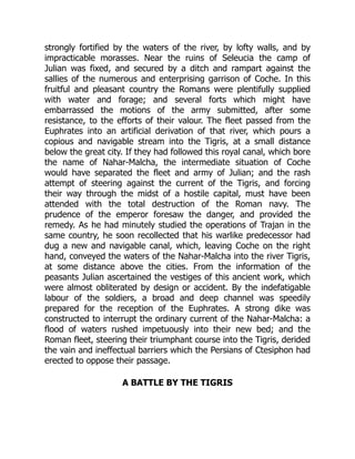 strongly fortified by the waters of the river, by lofty walls, and by
impracticable morasses. Near the ruins of Seleucia the camp of
Julian was fixed, and secured by a ditch and rampart against the
sallies of the numerous and enterprising garrison of Coche. In this
fruitful and pleasant country the Romans were plentifully supplied
with water and forage; and several forts which might have
embarrassed the motions of the army submitted, after some
resistance, to the efforts of their valour. The fleet passed from the
Euphrates into an artificial derivation of that river, which pours a
copious and navigable stream into the Tigris, at a small distance
below the great city. If they had followed this royal canal, which bore
the name of Nahar-Malcha, the intermediate situation of Coche
would have separated the fleet and army of Julian; and the rash
attempt of steering against the current of the Tigris, and forcing
their way through the midst of a hostile capital, must have been
attended with the total destruction of the Roman navy. The
prudence of the emperor foresaw the danger, and provided the
remedy. As he had minutely studied the operations of Trajan in the
same country, he soon recollected that his warlike predecessor had
dug a new and navigable canal, which, leaving Coche on the right
hand, conveyed the waters of the Nahar-Malcha into the river Tigris,
at some distance above the cities. From the information of the
peasants Julian ascertained the vestiges of this ancient work, which
were almost obliterated by design or accident. By the indefatigable
labour of the soldiers, a broad and deep channel was speedily
prepared for the reception of the Euphrates. A strong dike was
constructed to interrupt the ordinary current of the Nahar-Malcha: a
flood of waters rushed impetuously into their new bed; and the
Roman fleet, steering their triumphant course into the Tigris, derided
the vain and ineffectual barriers which the Persians of Ctesiphon had
erected to oppose their passage.
A BATTLE BY THE TIGRIS
 