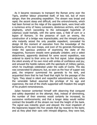 As it became necessary to transport the Roman army over the
Tigris, another labour presented itself, of less toil, but of more
danger, than the preceding expedition. The stream was broad and
rapid; the ascent steep and difficult; and the entrenchments, which
had been formed on the ridge of the opposite bank, were lined with
a numerous army of heavy cuirassiers, dexterous archers, and huge
elephants, which (according to the extravagant hyperbole of
Libanius) could trample, with the same ease, a field of corn or a
legion of Romans. In the presence of such an enemy, the
construction of a bridge was impracticable; and the intrepid prince,
who instantly seized the only possible expedient, concealed his
design till the moment of execution from the knowledge of the
barbarians, of his own troops, and even of his generals themselves.
Under the specious pretence of examining the state of the
magazines, fourscore vessels were gradually unladen; and a select
detachment, apparently destined for some secret expedition, was
ordered to stand to their arms on the first signal. Julian disguised
the silent anxiety of his own mind with smiles of confidence and joy;
and amused the hostile nations with the spectacle of military games,
which he insultingly celebrated under the walls of Coche. The day
was consecrated to pleasure; but, as soon as the hour of supper was
past, the emperor summoned his generals to his tent, and
acquainted them that he had fixed that night for the passage of the
Tigris. They stood in silent and respectful astonishment; but, when
the venerable Sallust assumed the privilege of his age and
experience, the rest of the chiefs supported with freedom the weight
of his prudent remonstrances.
Julian however contented himself with observing that conquest
and safety depended on the attempt; that, instead of diminishing,
the number of their enemies would certainly be increased, by
successive reinforcements; and that a longer delay would neither
contract the breadth of the stream nor level the height of the bank.
The signal was instantly given and obeyed: the most impatient of
the legionaries leaped into five vessels that lay nearest to the bank;
and as they plied their oars with intrepid diligence, they were lost,
 