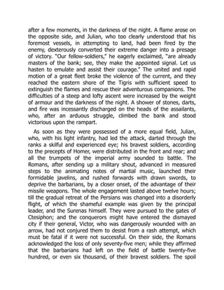 after a few moments, in the darkness of the night. A flame arose on
the opposite side, and Julian, who too clearly understood that his
foremost vessels, in attempting to land, had been fired by the
enemy, dexterously converted their extreme danger into a presage
of victory. “Our fellow-soldiers,” he eagerly exclaimed, “are already
masters of the bank; see, they make the appointed signal. Let us
hasten to emulate and assist their courage.” The united and rapid
motion of a great fleet broke the violence of the current, and they
reached the eastern shore of the Tigris with sufficient speed to
extinguish the flames and rescue their adventurous companions. The
difficulties of a steep and lofty ascent were increased by the weight
of armour and the darkness of the night. A shower of stones, darts,
and fire was incessantly discharged on the heads of the assailants,
who, after an arduous struggle, climbed the bank and stood
victorious upon the rampart.
As soon as they were possessed of a more equal field, Julian,
who, with his light infantry, had led the attack, darted through the
ranks a skilful and experienced eye; his bravest soldiers, according
to the precepts of Homer, were distributed in the front and rear; and
all the trumpets of the imperial army sounded to battle. The
Romans, after sending up a military shout, advanced in measured
steps to the animating notes of martial music, launched their
formidable javelins, and rushed forwards with drawn swords, to
deprive the barbarians, by a closer onset, of the advantage of their
missile weapons. The whole engagement lasted above twelve hours;
till the gradual retreat of the Persians was changed into a disorderly
flight, of which the shameful example was given by the principal
leader, and the Surenas himself. They were pursued to the gates of
Ctesiphon; and the conquerors might have entered the dismayed
city if their general, Victor, who was dangerously wounded with an
arrow, had not conjured them to desist from a rash attempt, which
must be fatal if it were not successful. On their side, the Romans
acknowledged the loss of only seventy-five men; while they affirmed
that the barbarians had left on the field of battle twenty-five
hundred, or even six thousand, of their bravest soldiers. The spoil
 