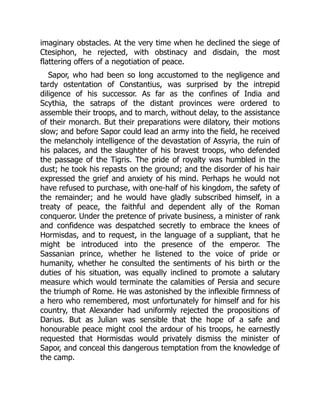 imaginary obstacles. At the very time when he declined the siege of
Ctesiphon, he rejected, with obstinacy and disdain, the most
flattering offers of a negotiation of peace.
Sapor, who had been so long accustomed to the negligence and
tardy ostentation of Constantius, was surprised by the intrepid
diligence of his successor. As far as the confines of India and
Scythia, the satraps of the distant provinces were ordered to
assemble their troops, and to march, without delay, to the assistance
of their monarch. But their preparations were dilatory, their motions
slow; and before Sapor could lead an army into the field, he received
the melancholy intelligence of the devastation of Assyria, the ruin of
his palaces, and the slaughter of his bravest troops, who defended
the passage of the Tigris. The pride of royalty was humbled in the
dust; he took his repasts on the ground; and the disorder of his hair
expressed the grief and anxiety of his mind. Perhaps he would not
have refused to purchase, with one-half of his kingdom, the safety of
the remainder; and he would have gladly subscribed himself, in a
treaty of peace, the faithful and dependent ally of the Roman
conqueror. Under the pretence of private business, a minister of rank
and confidence was despatched secretly to embrace the knees of
Hormisdas, and to request, in the language of a suppliant, that he
might be introduced into the presence of the emperor. The
Sassanian prince, whether he listened to the voice of pride or
humanity, whether he consulted the sentiments of his birth or the
duties of his situation, was equally inclined to promote a salutary
measure which would terminate the calamities of Persia and secure
the triumph of Rome. He was astonished by the inflexible firmness of
a hero who remembered, most unfortunately for himself and for his
country, that Alexander had uniformly rejected the propositions of
Darius. But as Julian was sensible that the hope of a safe and
honourable peace might cool the ardour of his troops, he earnestly
requested that Hormisdas would privately dismiss the minister of
Sapor, and conceal this dangerous temptation from the knowledge of
the camp.
 