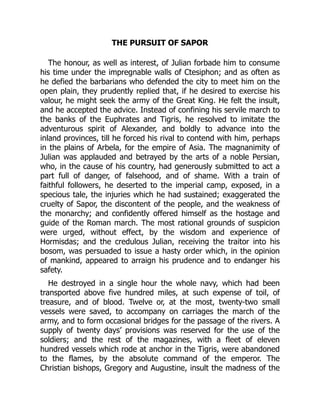 THE PURSUIT OF SAPOR
The honour, as well as interest, of Julian forbade him to consume
his time under the impregnable walls of Ctesiphon; and as often as
he defied the barbarians who defended the city to meet him on the
open plain, they prudently replied that, if he desired to exercise his
valour, he might seek the army of the Great King. He felt the insult,
and he accepted the advice. Instead of confining his servile march to
the banks of the Euphrates and Tigris, he resolved to imitate the
adventurous spirit of Alexander, and boldly to advance into the
inland provinces, till he forced his rival to contend with him, perhaps
in the plains of Arbela, for the empire of Asia. The magnanimity of
Julian was applauded and betrayed by the arts of a noble Persian,
who, in the cause of his country, had generously submitted to act a
part full of danger, of falsehood, and of shame. With a train of
faithful followers, he deserted to the imperial camp, exposed, in a
specious tale, the injuries which he had sustained; exaggerated the
cruelty of Sapor, the discontent of the people, and the weakness of
the monarchy; and confidently offered himself as the hostage and
guide of the Roman march. The most rational grounds of suspicion
were urged, without effect, by the wisdom and experience of
Hormisdas; and the credulous Julian, receiving the traitor into his
bosom, was persuaded to issue a hasty order which, in the opinion
of mankind, appeared to arraign his prudence and to endanger his
safety.
He destroyed in a single hour the whole navy, which had been
transported above five hundred miles, at such expense of toil, of
treasure, and of blood. Twelve or, at the most, twenty-two small
vessels were saved, to accompany on carriages the march of the
army, and to form occasional bridges for the passage of the rivers. A
supply of twenty days’ provisions was reserved for the use of the
soldiers; and the rest of the magazines, with a fleet of eleven
hundred vessels which rode at anchor in the Tigris, were abandoned
to the flames, by the absolute command of the emperor. The
Christian bishops, Gregory and Augustine, insult the madness of the
 