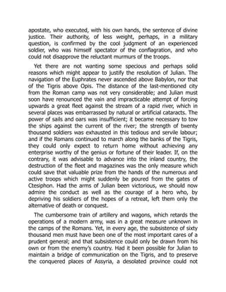 apostate, who executed, with his own hands, the sentence of divine
justice. Their authority, of less weight, perhaps, in a military
question, is confirmed by the cool judgment of an experienced
soldier, who was himself spectator of the conflagration, and who
could not disapprove the reluctant murmurs of the troops.
Yet there are not wanting some specious and perhaps solid
reasons which might appear to justify the resolution of Julian. The
navigation of the Euphrates never ascended above Babylon, nor that
of the Tigris above Opis. The distance of the last-mentioned city
from the Roman camp was not very considerable; and Julian must
soon have renounced the vain and impracticable attempt of forcing
upwards a great fleet against the stream of a rapid river, which in
several places was embarrassed by natural or artificial cataracts. The
power of sails and oars was insufficient; it became necessary to tow
the ships against the current of the river; the strength of twenty
thousand soldiers was exhausted in this tedious and servile labour;
and if the Romans continued to march along the banks of the Tigris,
they could only expect to return home without achieving any
enterprise worthy of the genius or fortune of their leader. If, on the
contrary, it was advisable to advance into the inland country, the
destruction of the fleet and magazines was the only measure which
could save that valuable prize from the hands of the numerous and
active troops which might suddenly be poured from the gates of
Ctesiphon. Had the arms of Julian been victorious, we should now
admire the conduct as well as the courage of a hero who, by
depriving his soldiers of the hopes of a retreat, left them only the
alternative of death or conquest.
The cumbersome train of artillery and wagons, which retards the
operations of a modern army, was in a great measure unknown in
the camps of the Romans. Yet, in every age, the subsistence of sixty
thousand men must have been one of the most important cares of a
prudent general; and that subsistence could only be drawn from his
own or from the enemy’s country. Had it been possible for Julian to
maintain a bridge of communication on the Tigris, and to preserve
the conquered places of Assyria, a desolated province could not
 