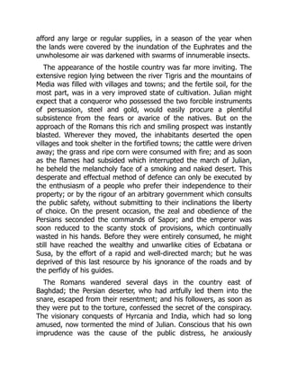afford any large or regular supplies, in a season of the year when
the lands were covered by the inundation of the Euphrates and the
unwholesome air was darkened with swarms of innumerable insects.
The appearance of the hostile country was far more inviting. The
extensive region lying between the river Tigris and the mountains of
Media was filled with villages and towns; and the fertile soil, for the
most part, was in a very improved state of cultivation. Julian might
expect that a conqueror who possessed the two forcible instruments
of persuasion, steel and gold, would easily procure a plentiful
subsistence from the fears or avarice of the natives. But on the
approach of the Romans this rich and smiling prospect was instantly
blasted. Wherever they moved, the inhabitants deserted the open
villages and took shelter in the fortified towns; the cattle were driven
away; the grass and ripe corn were consumed with fire; and as soon
as the flames had subsided which interrupted the march of Julian,
he beheld the melancholy face of a smoking and naked desert. This
desperate and effectual method of defence can only be executed by
the enthusiasm of a people who prefer their independence to their
property; or by the rigour of an arbitrary government which consults
the public safety, without submitting to their inclinations the liberty
of choice. On the present occasion, the zeal and obedience of the
Persians seconded the commands of Sapor; and the emperor was
soon reduced to the scanty stock of provisions, which continually
wasted in his hands. Before they were entirely consumed, he might
still have reached the wealthy and unwarlike cities of Ecbatana or
Susa, by the effort of a rapid and well-directed march; but he was
deprived of this last resource by his ignorance of the roads and by
the perfidy of his guides.
The Romans wandered several days in the country east of
Baghdad; the Persian deserter, who had artfully led them into the
snare, escaped from their resentment; and his followers, as soon as
they were put to the torture, confessed the secret of the conspiracy.
The visionary conquests of Hyrcania and India, which had so long
amused, now tormented the mind of Julian. Conscious that his own
imprudence was the cause of the public distress, he anxiously
 