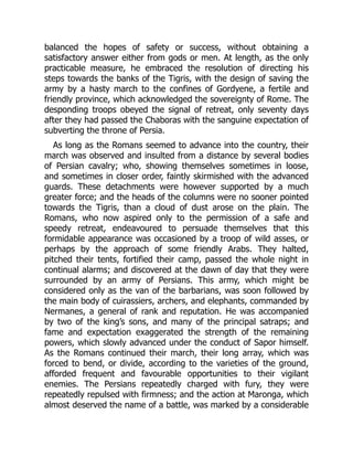 balanced the hopes of safety or success, without obtaining a
satisfactory answer either from gods or men. At length, as the only
practicable measure, he embraced the resolution of directing his
steps towards the banks of the Tigris, with the design of saving the
army by a hasty march to the confines of Gordyene, a fertile and
friendly province, which acknowledged the sovereignty of Rome. The
desponding troops obeyed the signal of retreat, only seventy days
after they had passed the Chaboras with the sanguine expectation of
subverting the throne of Persia.
As long as the Romans seemed to advance into the country, their
march was observed and insulted from a distance by several bodies
of Persian cavalry; who, showing themselves sometimes in loose,
and sometimes in closer order, faintly skirmished with the advanced
guards. These detachments were however supported by a much
greater force; and the heads of the columns were no sooner pointed
towards the Tigris, than a cloud of dust arose on the plain. The
Romans, who now aspired only to the permission of a safe and
speedy retreat, endeavoured to persuade themselves that this
formidable appearance was occasioned by a troop of wild asses, or
perhaps by the approach of some friendly Arabs. They halted,
pitched their tents, fortified their camp, passed the whole night in
continual alarms; and discovered at the dawn of day that they were
surrounded by an army of Persians. This army, which might be
considered only as the van of the barbarians, was soon followed by
the main body of cuirassiers, archers, and elephants, commanded by
Nermanes, a general of rank and reputation. He was accompanied
by two of the king’s sons, and many of the principal satraps; and
fame and expectation exaggerated the strength of the remaining
powers, which slowly advanced under the conduct of Sapor himself.
As the Romans continued their march, their long array, which was
forced to bend, or divide, according to the varieties of the ground,
afforded frequent and favourable opportunities to their vigilant
enemies. The Persians repeatedly charged with fury, they were
repeatedly repulsed with firmness; and the action at Maronga, which
almost deserved the name of a battle, was marked by a considerable
 
