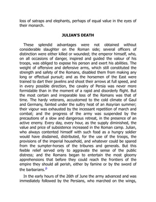 loss of satraps and elephants, perhaps of equal value in the eyes of
their monarch.
JULIAN’S DEATH
These splendid advantages were not obtained without
considerable slaughter on the Roman side; several officers of
distinction were either killed or wounded; the emperor himself, who,
on all occasions of danger, inspired and guided the valour of his
troops, was obliged to expose his person and exert his abilities. The
weight of offensive and defensive arms, which still constituted the
strength and safety of the Romans, disabled them from making any
long or effectual pursuit; and as the horsemen of the East were
trained to dart their javelins and shoot their arrows at full speed, and
in every possible direction, the cavalry of Persia was never more
formidable than in the moment of a rapid and disorderly flight. But
the most certain and irreparable loss of the Romans was that of
time. The hardy veterans, accustomed to the cold climate of Gaul
and Germany, fainted under the sultry heat of an Assyrian summer;
their vigour was exhausted by the incessant repetition of march and
combat; and the progress of the army was suspended by the
precautions of a slow and dangerous retreat, in the presence of an
active enemy. Every day, every hour, as the supply diminished, the
value and price of subsistence increased in the Roman camp. Julian,
who always contented himself with such food as a hungry soldier
would have disdained, distributed, for the use of the troops, the
provisions of the imperial household, and whatever could be spared
from the sumpter-horses of the tribunes and generals. But this
feeble relief served only to aggravate the sense of the public
distress; and the Romans began to entertain the most gloomy
apprehensions that before they could reach the frontiers of the
empire they should all perish, either by famine or by the sword of
the barbarians.b
In the early hours of the 26th of June the army advanced and was
immediately followed by the Persians, who marched on the wings,
 