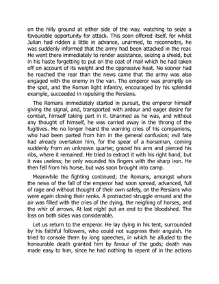 on the hilly ground at either side of the way, watching to seize a
favourable opportunity for attack. This soon offered itself, for whilst
Julian had ridden a little in advance, unarmed, to reconnoitre, he
was suddenly informed that the army had been attacked in the rear.
He went there immediately to render assistance, seizing a shield, but
in his haste forgetting to put on the coat of mail which he had taken
off on account of its weight and the oppressive heat. No sooner had
he reached the rear than the news came that the army was also
engaged with the enemy in the van. The emperor was promptly on
the spot, and the Roman light infantry, encouraged by his splendid
example, succeeded in repulsing the Persians.
The Romans immediately started in pursuit, the emperor himself
giving the signal, and, transported with ardour and eager desire for
combat, himself taking part in it. Unarmed as he was, and without
any thought of himself, he was carried away in the throng of the
fugitives. He no longer heard the warning cries of his companions,
who had been parted from him in the general confusion; evil fate
had already overtaken him, for the spear of a horseman, coming
suddenly from an unknown quarter, grazed his arm and pierced his
ribs, where it remained. He tried to extract it with his right hand, but
it was useless; he only wounded his fingers with the sharp iron. He
then fell from his horse, but was soon brought into camp.
Meanwhile the fighting continued; the Romans, amongst whom
the news of the fall of the emperor had soon spread, advanced, full
of rage and without thought of their own safety, on the Persians who
were again closing their ranks. A protracted struggle ensued and the
air was filled with the cries of the dying, the neighing of horses, and
the whir of arrows. At last night put an end to the bloodshed. The
loss on both sides was considerable.
Let us return to the emperor. He lay dying in his tent, surrounded
by his faithful followers, who could not suppress their anguish. He
tried to console them by long speeches, in which he alluded to the
honourable death granted him by favour of the gods; death was
made easy to him, since he had nothing to repent of in the actions
 